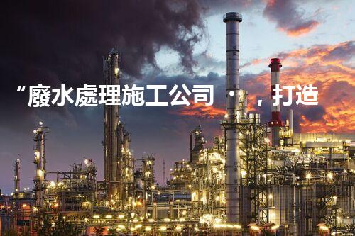 “廢水處理施工公司，打造可持續(xù)發(fā)展的環(huán)境保護(hù)產(chǎn)業(yè)”